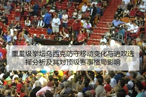 重量级拳坛乌西克防守移动变化与进攻选择分析及其对顶级赛事格局影响