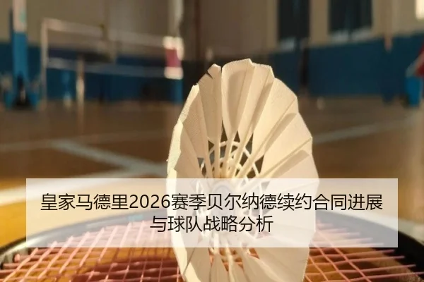 皇家马德里2026赛季贝尔纳德续约合同进展与球队战略分析