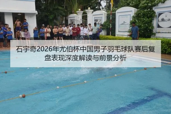石宇奇2026年尤伯杯中国男子羽毛球队赛后复盘表现深度解读与前景分析